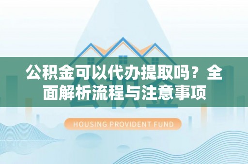 三明公积金可以代办提取吗？全面解析流程与注意事项