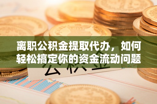 三明离职公积金提取代办，如何轻松搞定你的资金流动问题