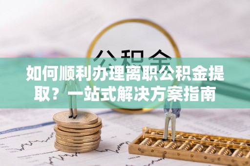 三明如何顺利办理离职公积金提取？一站式解决方案指南