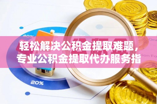 三明轻松解决公积金提取难题，专业公积金提取代办服务指南