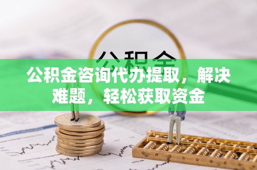 三明公积金咨询代办提取，解决难题，轻松获取资金