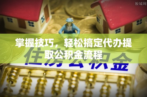 三明掌握技巧，轻松搞定代办提取公积金流程