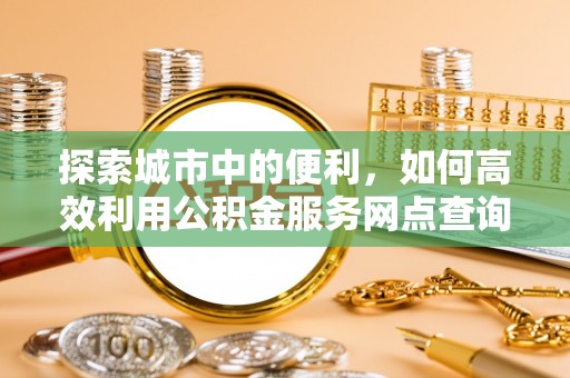三明探索城市中的便利，如何高效利用公积金服务网点查询