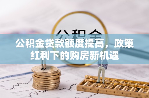 三明公积金贷款额度提高，政策红利下的购房新机遇