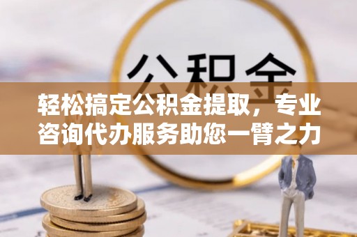 三明轻松搞定公积金提取，专业咨询代办服务助您一臂之力