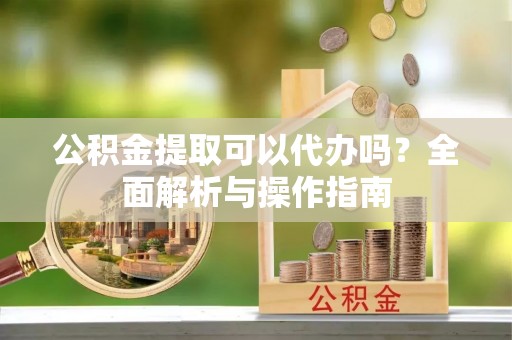 三明公积金提取可以代办吗？全面解析与操作指南