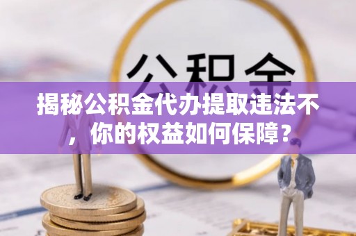 三明揭秘公积金代办提取违法不，你的权益如何保障？