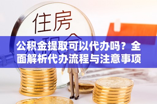 三明公积金提取可以代办吗？全面解析代办流程与注意事项